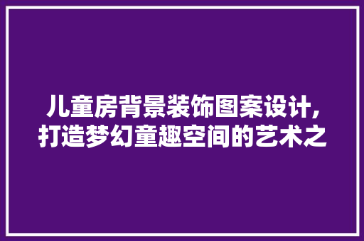 儿童房背景装饰图案设计,打造梦幻童趣空间的艺术之旅