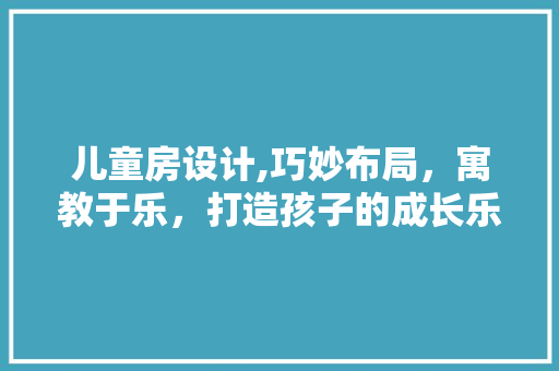 儿童房设计,巧妙布局，寓教于乐，打造孩子的成长乐园