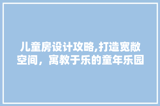 儿童房设计攻略,打造宽敞空间，寓教于乐的童年乐园