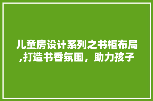 儿童房设计系列之书柜布局,打造书香氛围，助力孩子成长