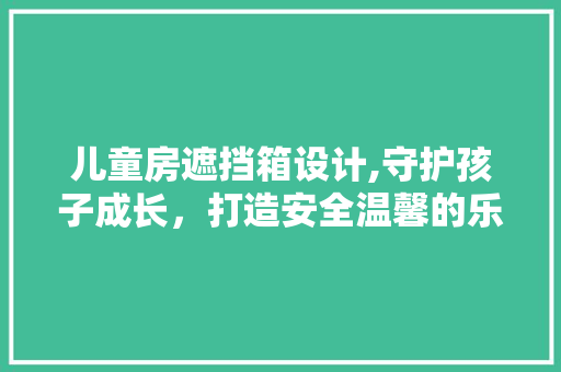 儿童房遮挡箱设计,守护孩子成长，打造安全温馨的乐园