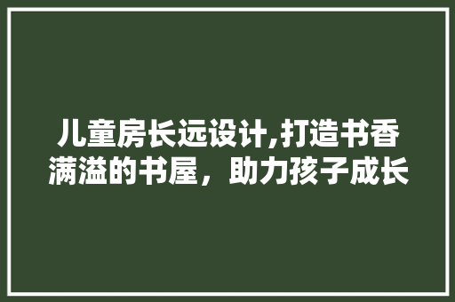 儿童房长远设计,打造书香满溢的书屋，助力孩子成长