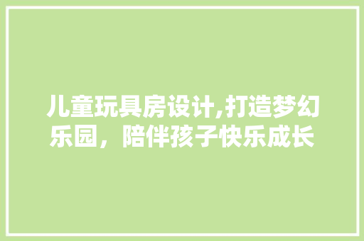 儿童玩具房设计,打造梦幻乐园，陪伴孩子快乐成长