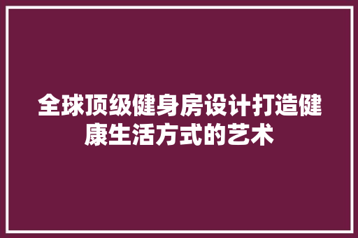 全球顶级健身房设计打造健康生活方式的艺术