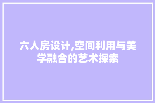 六人房设计,空间利用与美学融合的艺术探索