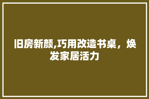 旧房新颜,巧用改造书桌，焕发家居活力
