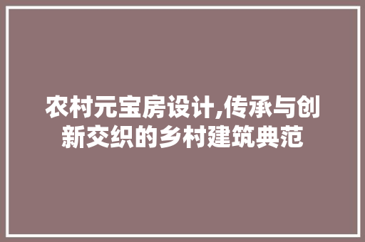 农村元宝房设计,传承与创新交织的乡村建筑典范