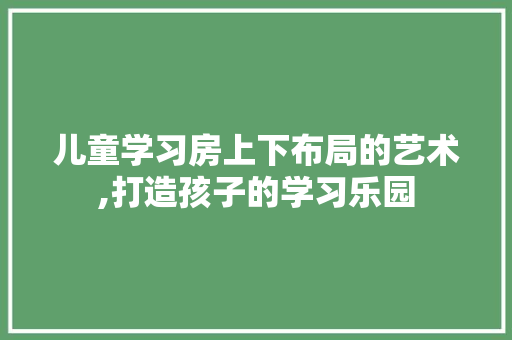 儿童学习房上下布局的艺术,打造孩子的学习乐园