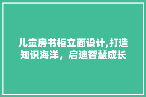儿童房书柜立面设计,打造知识海洋，启迪智慧成长