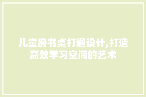 儿童房书桌打通设计,打造高效学习空间的艺术