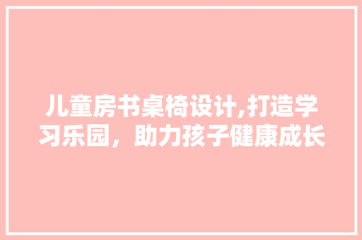 儿童房书桌椅设计,打造学习乐园，助力孩子健康成长