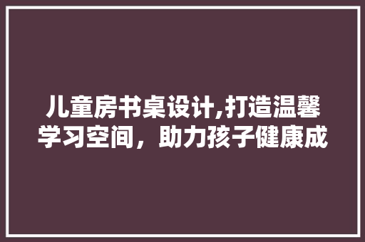 儿童房书桌设计,打造温馨学习空间，助力孩子健康成长