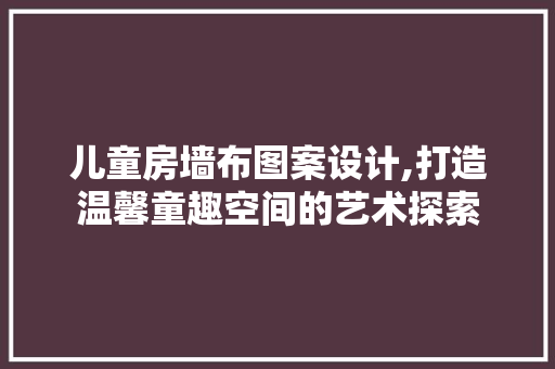 儿童房墙布图案设计,打造温馨童趣空间的艺术探索