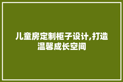 儿童房定制柜子设计,打造温馨成长空间