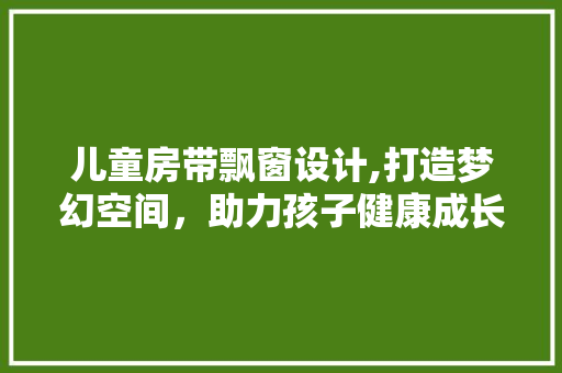 儿童房带飘窗设计,打造梦幻空间，助力孩子健康成长