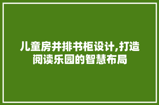 儿童房并排书柜设计,打造阅读乐园的智慧布局