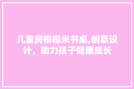 儿童房榻榻米书桌,创意设计，助力孩子健康成长