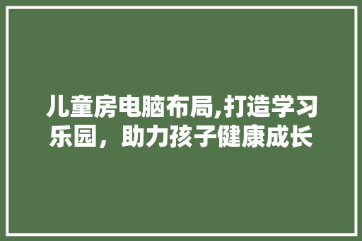 儿童房电脑布局,打造学习乐园，助力孩子健康成长