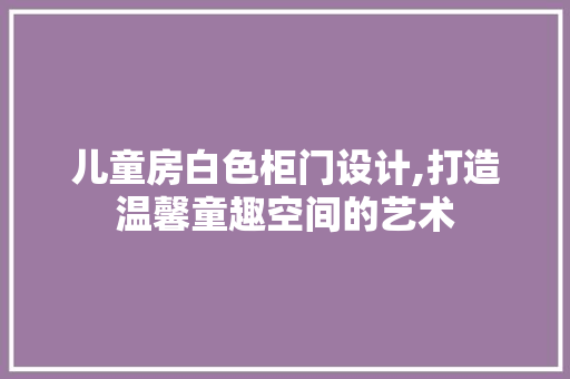 儿童房白色柜门设计,打造温馨童趣空间的艺术