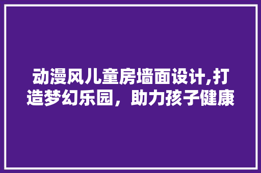 动漫风儿童房墙面设计,打造梦幻乐园，助力孩子健康成长