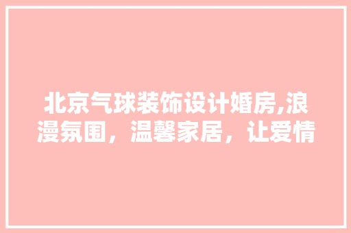 北京气球装饰设计婚房,浪漫氛围，温馨家居，让爱情绽放光彩