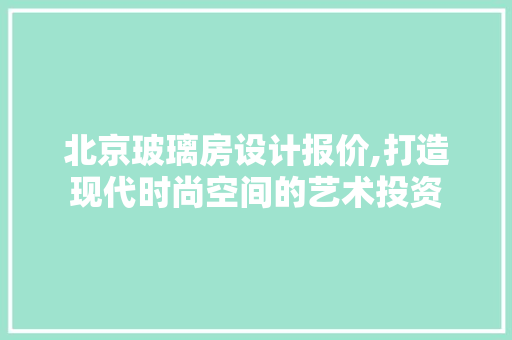 北京玻璃房设计报价,打造现代时尚空间的艺术投资