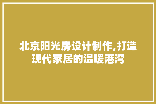 北京阳光房设计制作,打造现代家居的温暖港湾