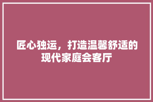 匠心独运，打造温馨舒适的现代家庭会客厅