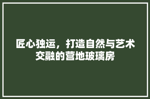 匠心独运，打造自然与艺术交融的营地玻璃房