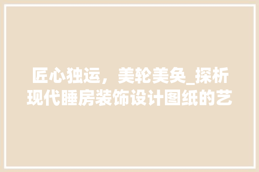匠心独运，美轮美奂_探析现代睡房装饰设计图纸的艺术魅力