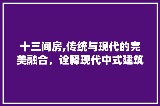 十三间房,传统与现代的完美融合，诠释现代中式建筑新美学