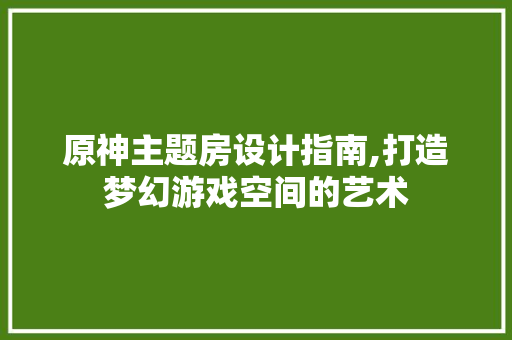 原神主题房设计指南,打造梦幻游戏空间的艺术