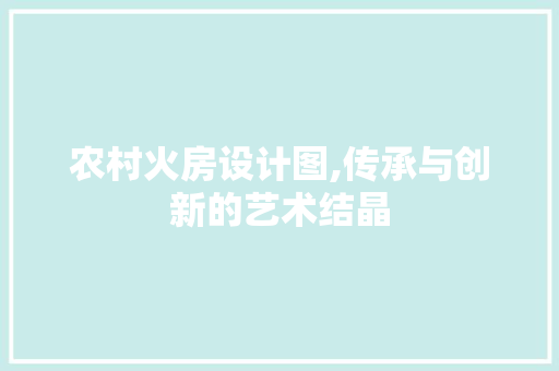 农村火房设计图,传承与创新的艺术结晶