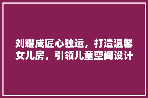 刘耀成匠心独运，打造温馨女儿房，引领儿童空间设计新潮流
