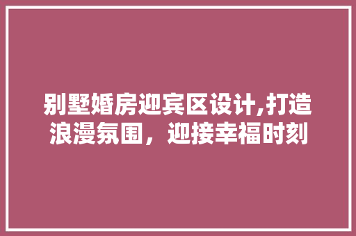 别墅婚房迎宾区设计,打造浪漫氛围，迎接幸福时刻