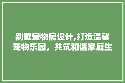 别墅宠物房设计,打造温馨宠物乐园，共筑和谐家庭生活