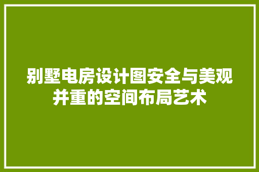 别墅电房设计图安全与美观并重的空间布局艺术