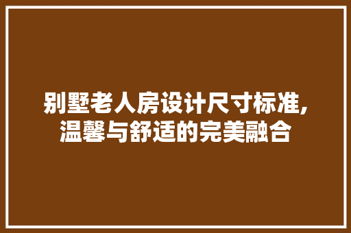 别墅老人房设计尺寸标准,温馨与舒适的完美融合
