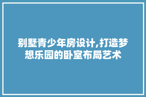 别墅青少年房设计,打造梦想乐园的卧室布局艺术