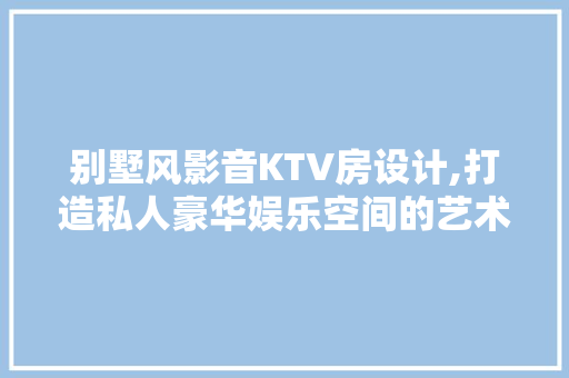 别墅风影音KTV房设计,打造私人豪华娱乐空间的艺术之旅
