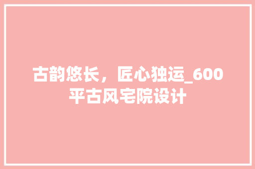 古韵悠长，匠心独运_600平古风宅院设计