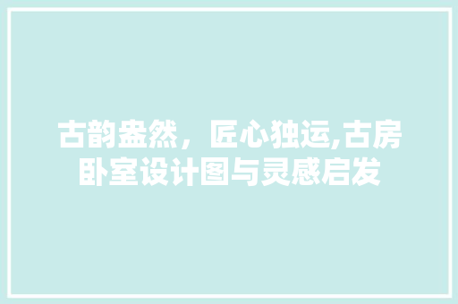 古韵盎然，匠心独运,古房卧室设计图与灵感启发