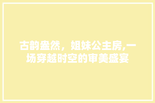 古韵盎然，姐妹公主房,一场穿越时空的审美盛宴