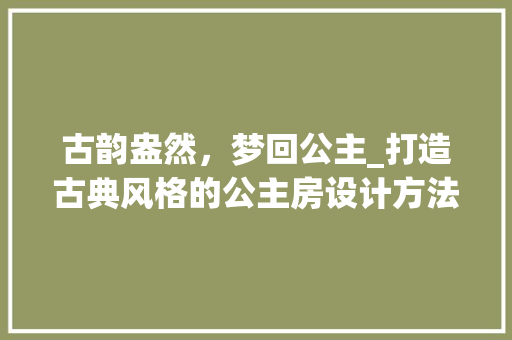 古韵盎然，梦回公主_打造古典风格的公主房设计方法
