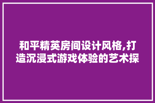 和平精英房间设计风格,打造沉浸式游戏体验的艺术探索