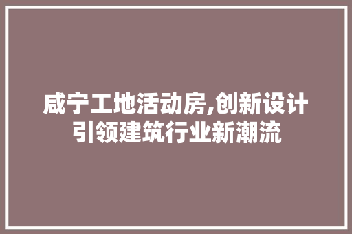 咸宁工地活动房,创新设计引领建筑行业新潮流