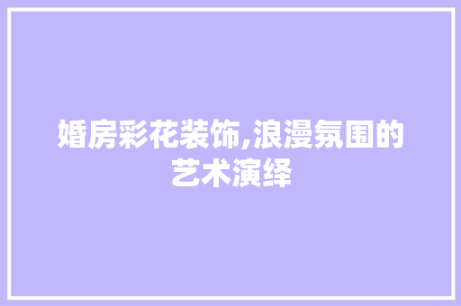 婚房彩花装饰,浪漫氛围的艺术演绎