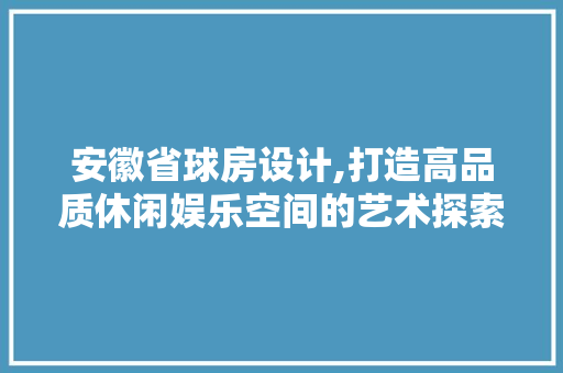 安徽省球房设计,打造高品质休闲娱乐空间的艺术探索