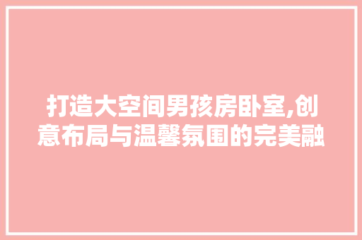 打造大空间男孩房卧室,创意布局与温馨氛围的完美融合