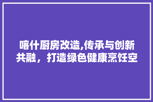 喀什厨房改造,传承与创新共融，打造绿色健康烹饪空间